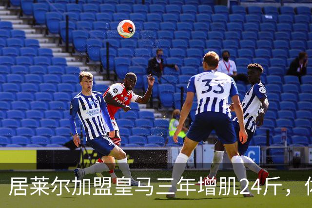 居莱尔加盟皇马三年增肌24斤,体脂率下降2%!西甲赛场上的新星崛起